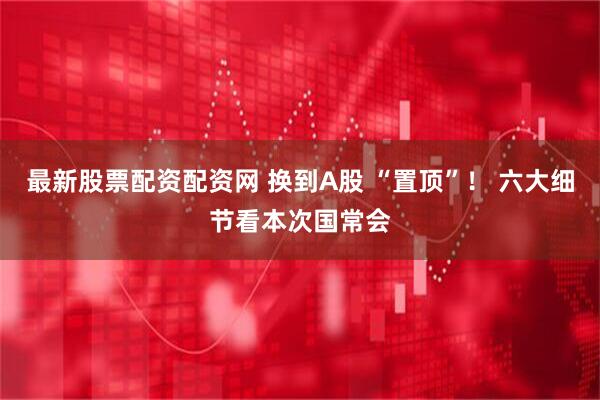 最新股票配资配资网 换到A股 “置顶”！ 六大细节看本次国常会