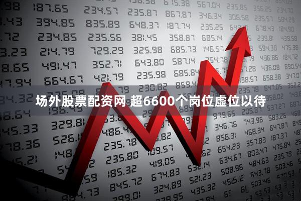 场外股票配资网 超6600个岗位虚位以待