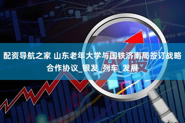 配资导航之家 山东老年大学与国铁济南局签订战略合作协议_银发_列车_发展