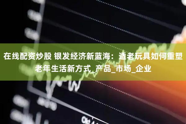 在线配资炒股 银发经济新蓝海：适老玩具如何重塑老年生活新方式_产品_市场_企业