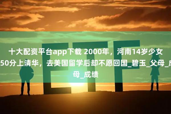 十大配资平台app下载 2000年，河南14岁少女考750分上清华，去美国留学后却不愿回国_碧玉_父母_成绩