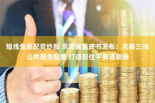 短线免息配资炒股 京津冀蓝皮书发布：完善三地公共服务配套 打造职住平衡通勤圈