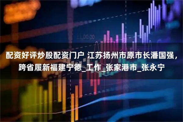 配资好评炒股配资门户 江苏扬州市原市长潘国强，跨省履新福建宁德_工作_张家港市_张永宁