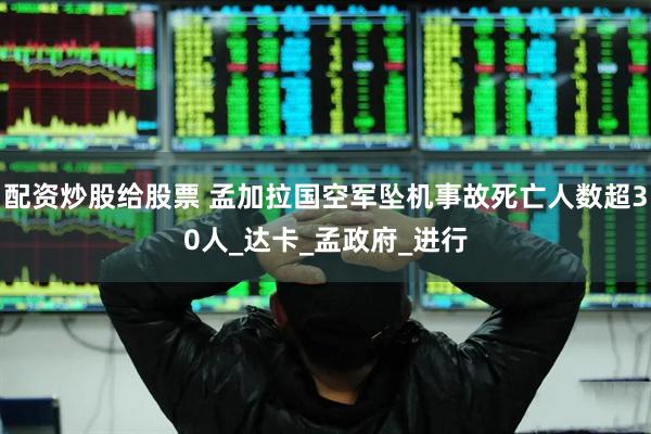 配资炒股给股票 孟加拉国空军坠机事故死亡人数超30人_达卡_孟政府_进行