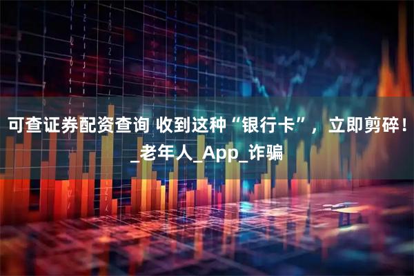 可查证券配资查询 收到这种“银行卡”，立即剪碎！_老年人_App_诈骗