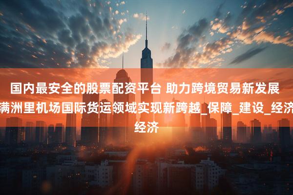 国内最安全的股票配资平台 助力跨境贸易新发展 满洲里机场国际货运领域实现新跨越_保障_建设_经济