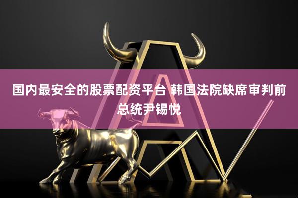 国内最安全的股票配资平台 韩国法院缺席审判前总统尹锡悦