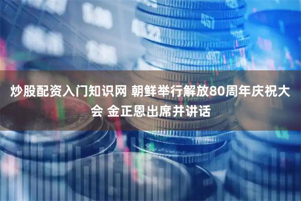 炒股配资入门知识网 朝鲜举行解放80周年庆祝大会 金正恩出席并讲话