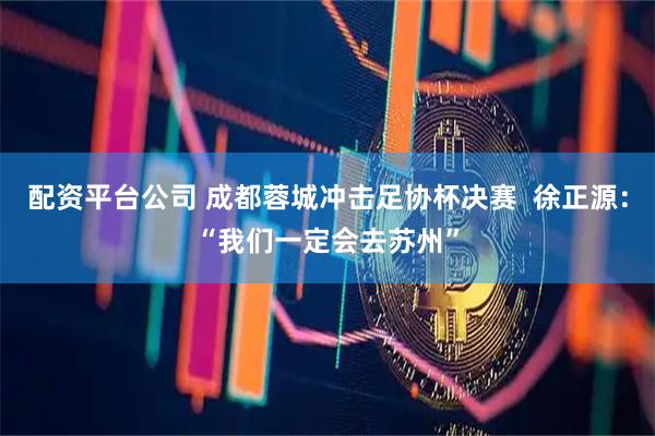 配资平台公司 成都蓉城冲击足协杯决赛  徐正源：“我们一定会去苏州”