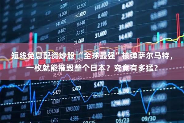 短线免息配资炒股 “全球最强”核弹萨尔马特，一枚就能摧毁整个日本？究竟有多猛？