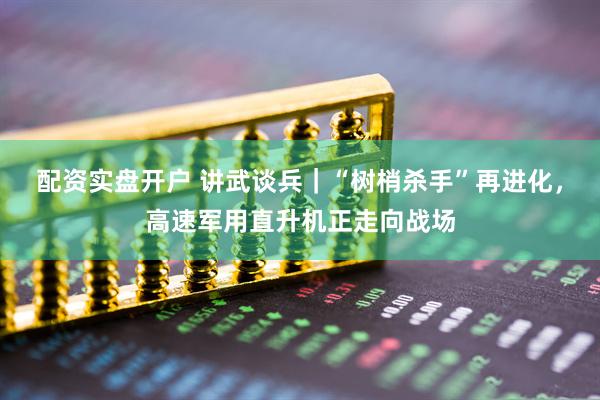 配资实盘开户 讲武谈兵｜“树梢杀手”再进化，高速军用直升机正走向战场
