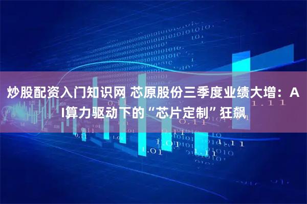 炒股配资入门知识网 芯原股份三季度业绩大增：AI算力驱动下的“芯片定制”狂飙