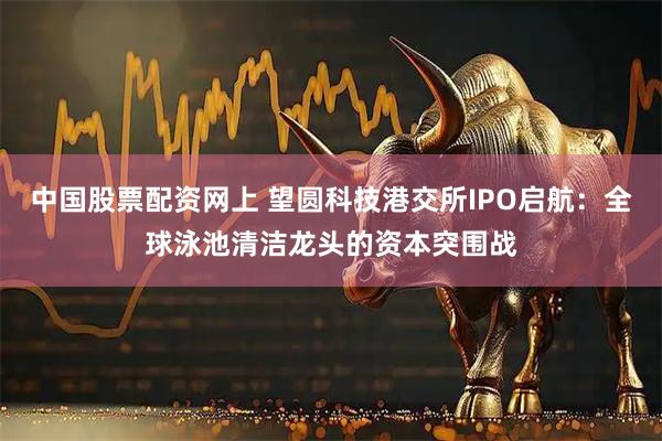 中国股票配资网上 望圆科技港交所IPO启航：全球泳池清洁龙头的资本突围战