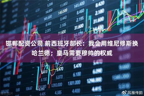 邯郸配资公司 前西班牙部长：我会用维尼修斯换哈兰德；皇马需要穆帅的权威