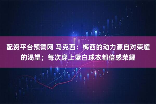 配资平台预警网 马克西：梅西的动力源自对荣耀的渴望；每次穿上蓝白球衣都倍感荣耀